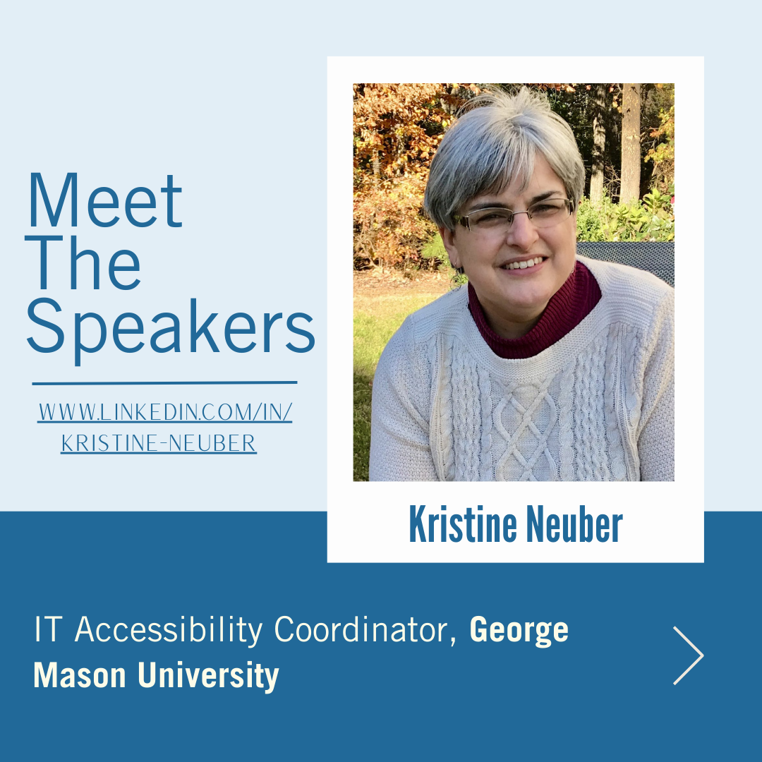 Kristine Neuber square Meet the Speakers features Kristen Neuber, IT Accessibility at George Mason University. Kristine is a middle aged white woman with short grey hair. She's wearing a cranberry turtleneck and white knit sweater and is photographed in front of fall foliage.